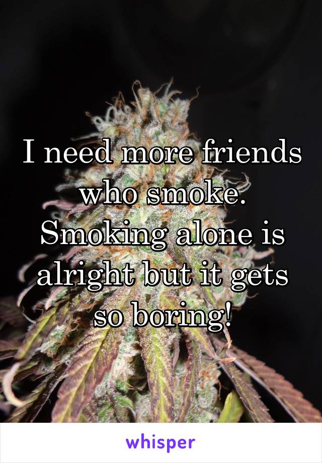 I need more friends who smoke. Smoking alone is alright but it gets so boring!