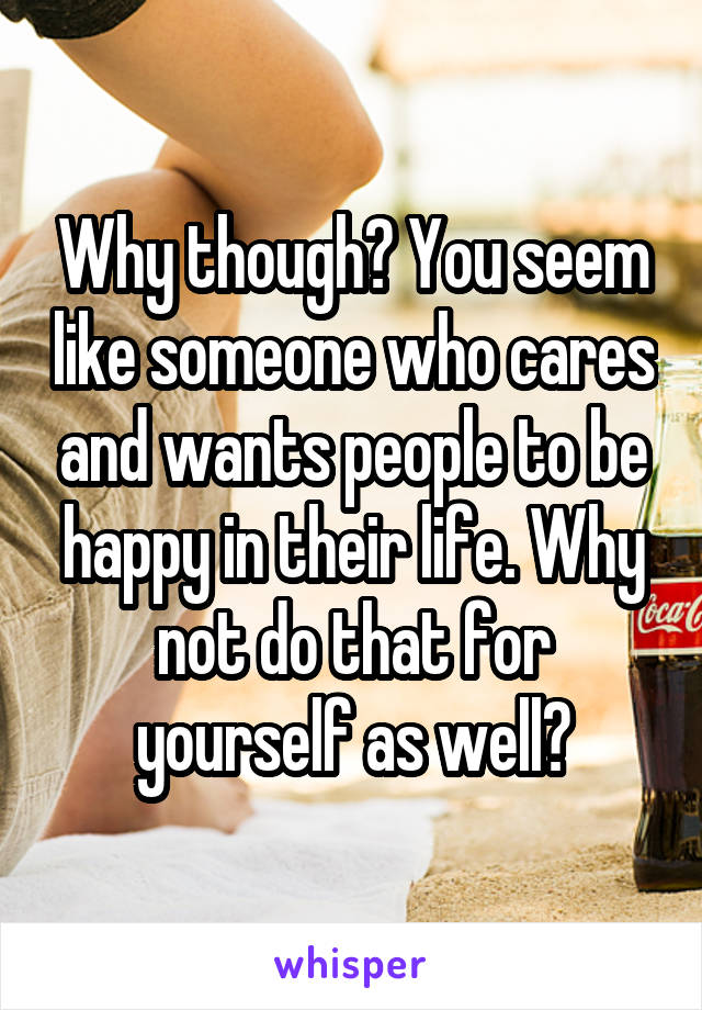 Why though? You seem like someone who cares and wants people to be happy in their life. Why not do that for yourself as well?
