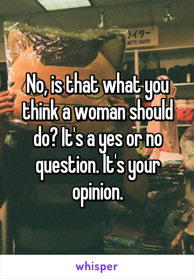 No, is that what you think a woman should do? It's a yes or no question. It's your opinion.