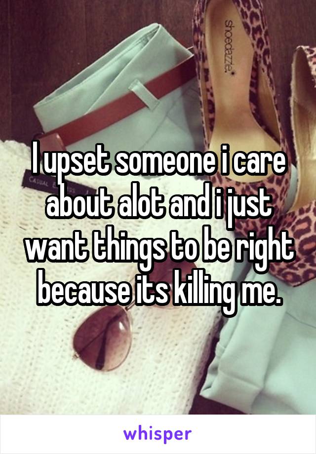 I upset someone i care about alot and i just want things to be right because its killing me.