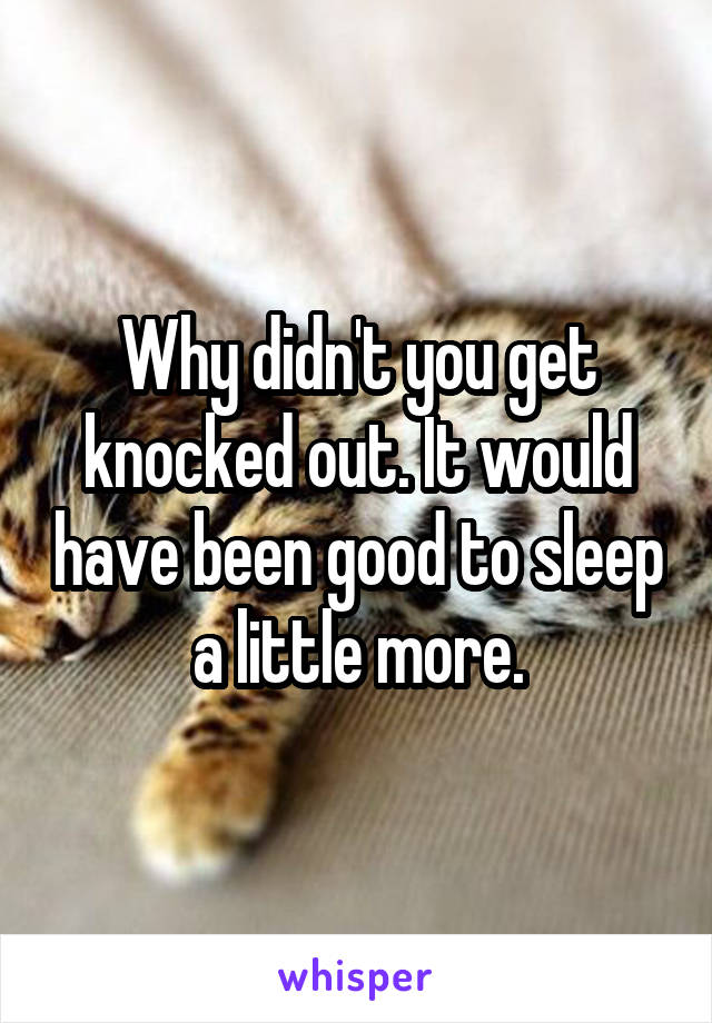 Why didn't you get knocked out. It would have been good to sleep a little more.