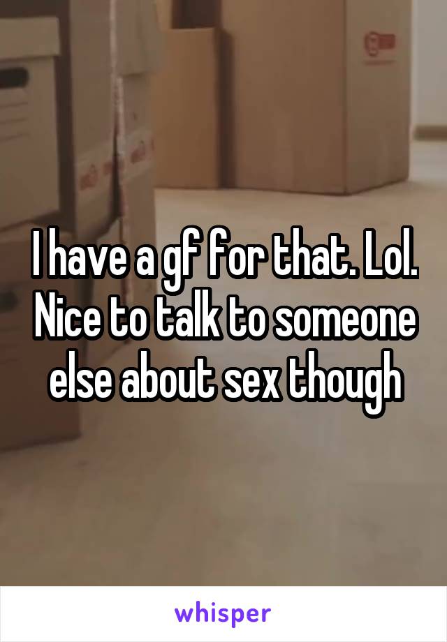 I have a gf for that. Lol. Nice to talk to someone else about sex though