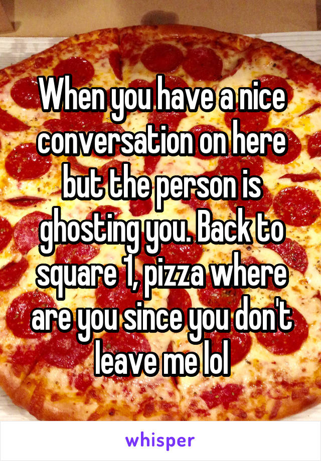 When you have a nice conversation on here but the person is ghosting you. Back to square 1, pizza where are you since you don't leave me lol