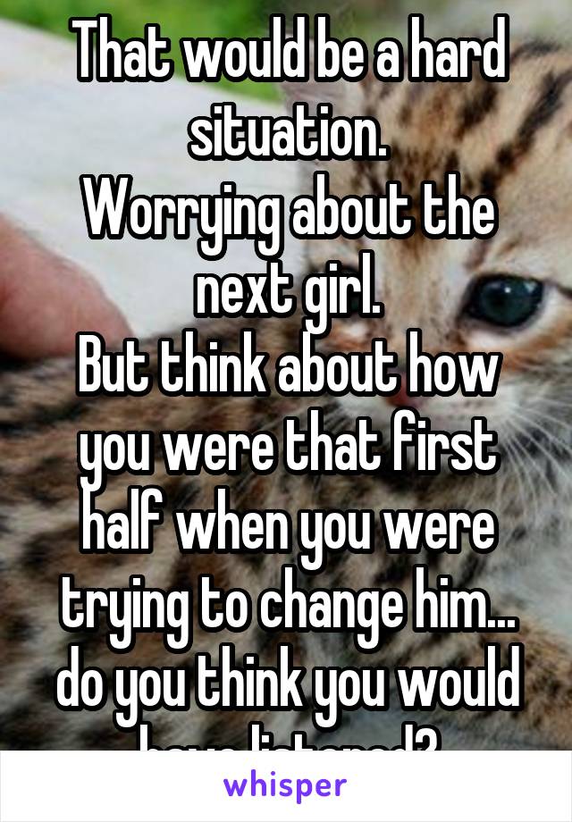 That would be a hard situation.
Worrying about the next girl.
But think about how you were that first half when you were trying to change him... do you think you would have listened?