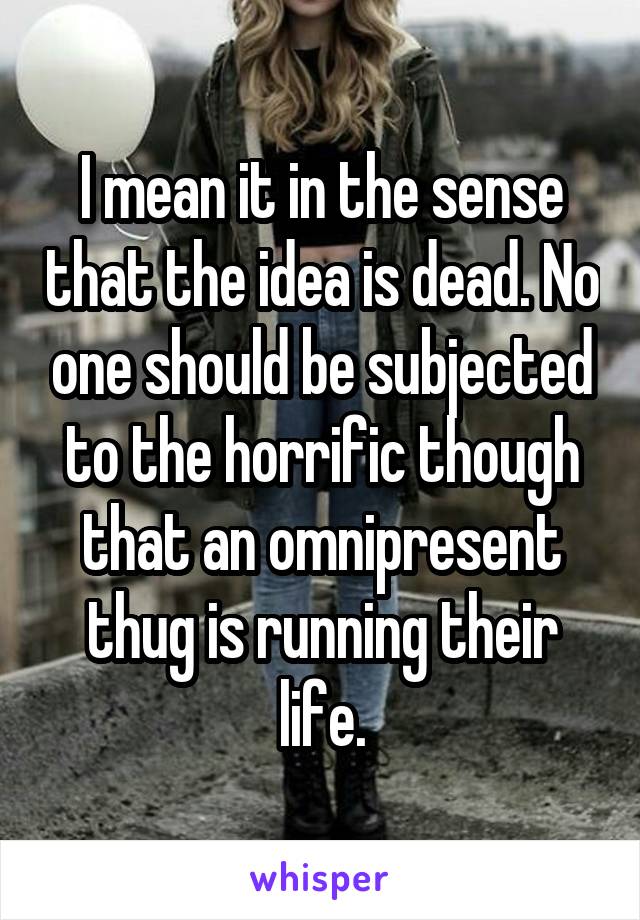 I mean it in the sense that the idea is dead. No one should be subjected to the horrific though that an omnipresent thug is running their life.