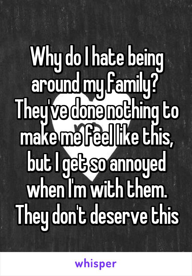 Why do I hate being around my family?  They've done nothing to make me feel like this, but I get so annoyed when I'm with them. They don't deserve this