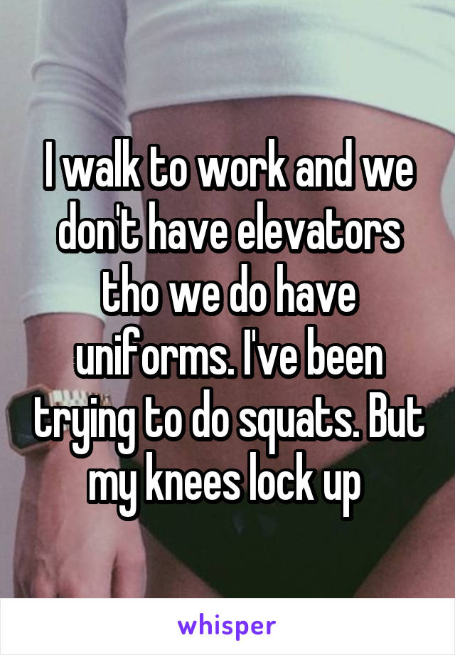 I walk to work and we don't have elevators tho we do have uniforms. I've been trying to do squats. But my knees lock up 