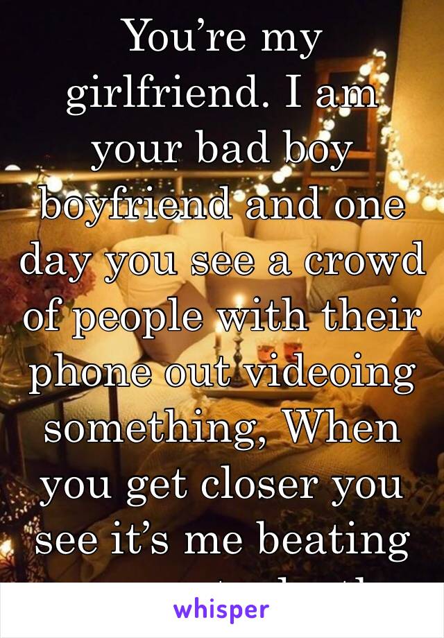 You’re my girlfriend. I am your bad boy boyfriend and one day you see a crowd of people with their phone out videoing something, When you get closer you see it’s me beating your ex to death.