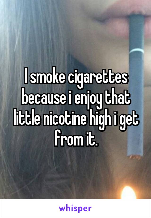 I smoke cigarettes because i enjoy that little nicotine high i get from it.