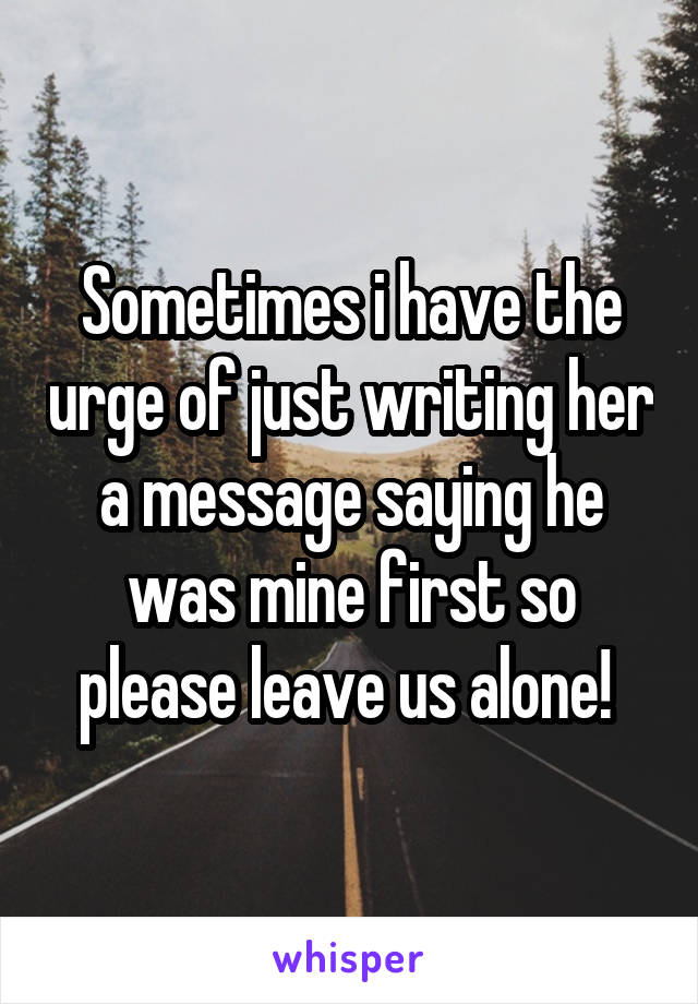 Sometimes i have the urge of just writing her a message saying he was mine first so please leave us alone! 