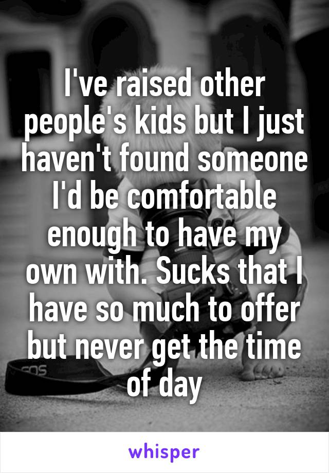 I've raised other people's kids but I just haven't found someone I'd be comfortable enough to have my own with. Sucks that I have so much to offer but never get the time of day