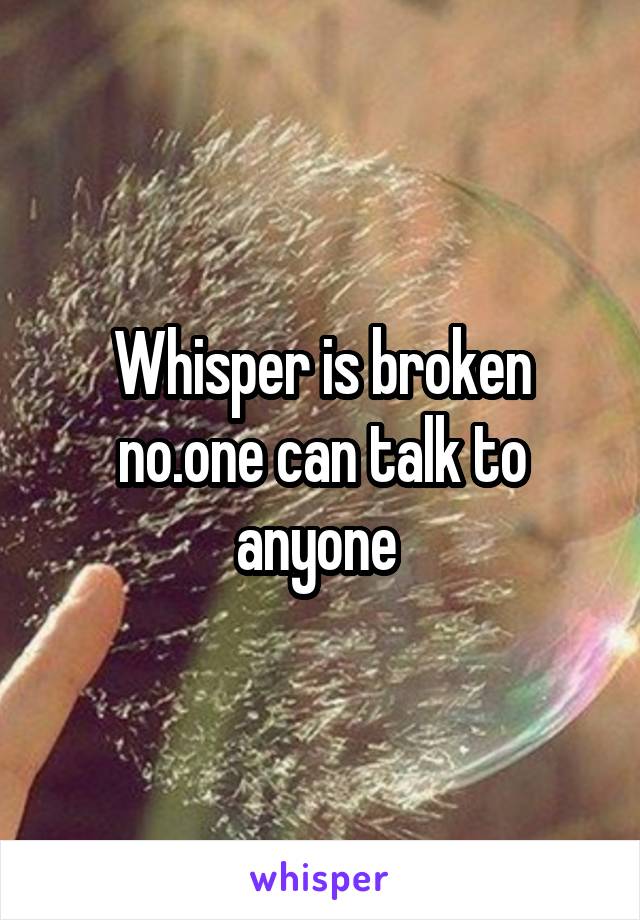 Whisper is broken no.one can talk to anyone 