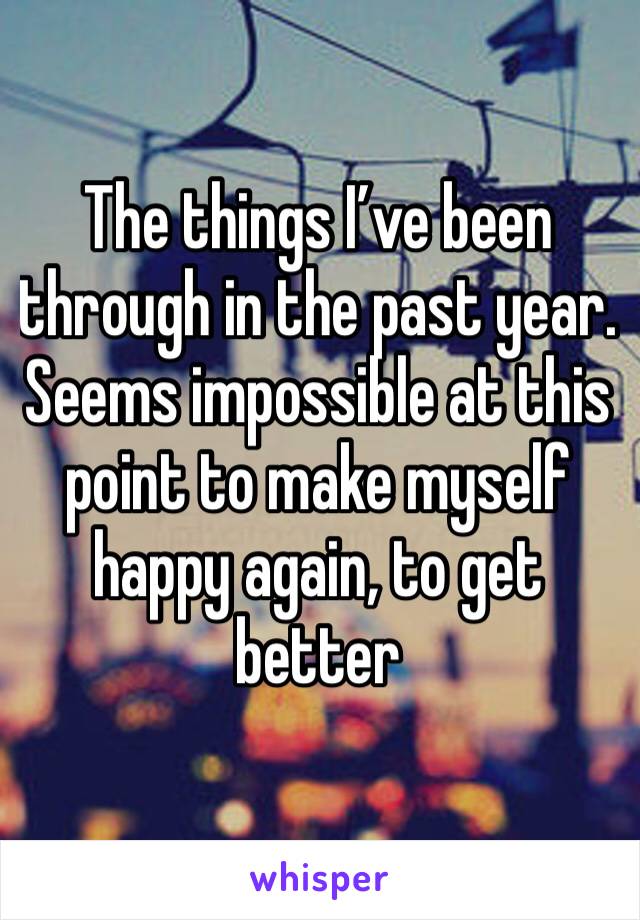 The things I’ve been through in the past year. Seems impossible at this point to make myself happy again, to get better