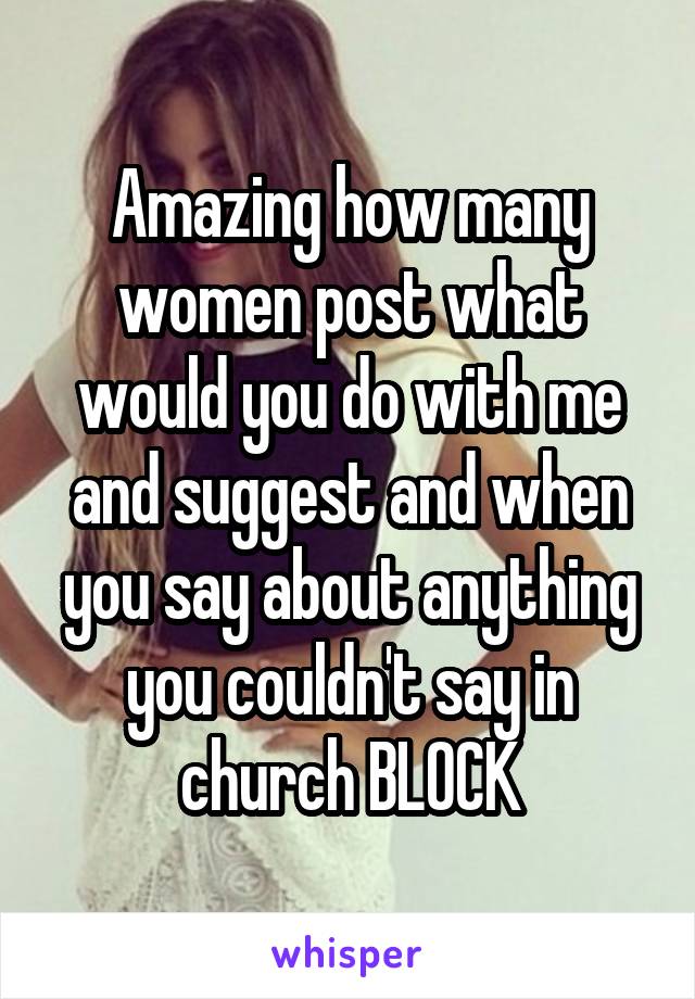 Amazing how many women post what would you do with me and suggest and when you say about anything you couldn't say in church BLOCK