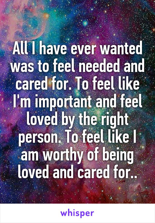 All I have ever wanted was to feel needed and cared for. To feel like I'm important and feel loved by the right person. To feel like I am worthy of being loved and cared for..