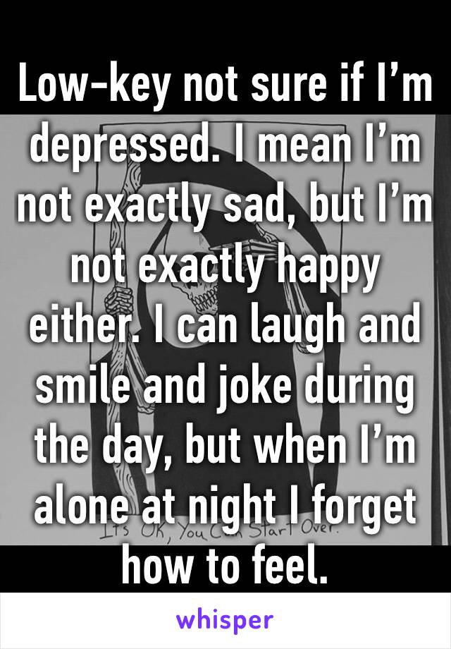 Low-key not sure if I’m depressed. I mean I’m not exactly sad, but I’m not exactly happy either. I can laugh and smile and joke during the day, but when I’m alone at night I forget how to feel.