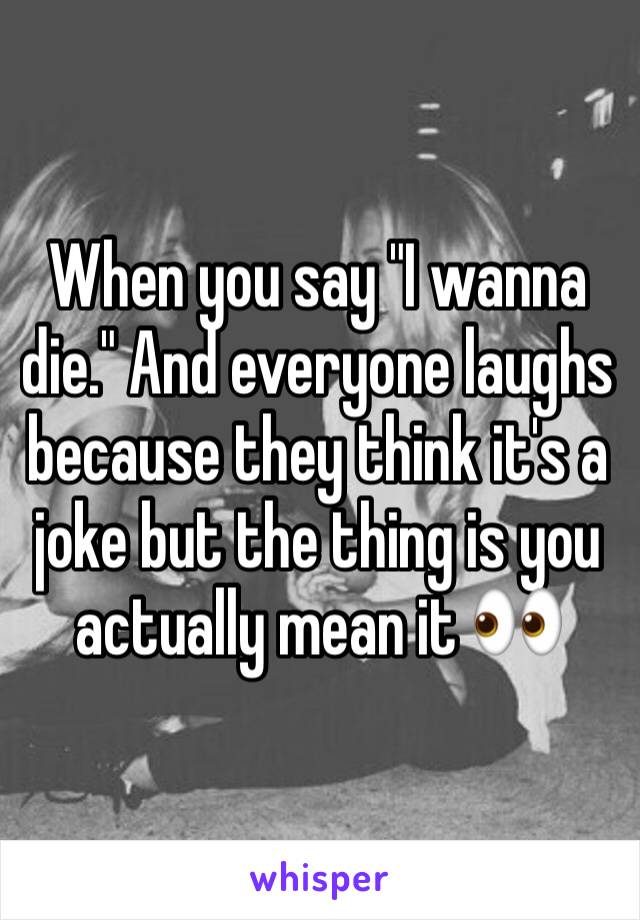 When you say "I wanna die." And everyone laughs because they think it's a joke but the thing is you actually mean it 👀