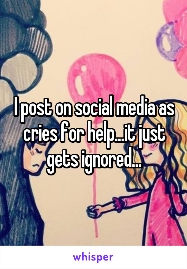 I post on social media as cries for help...it just gets ignored...