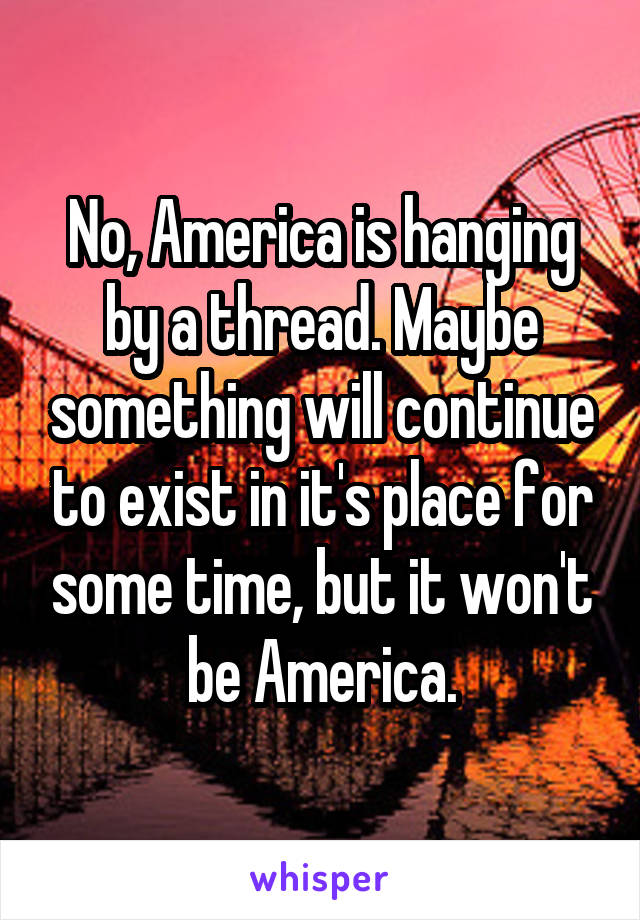 No, America is hanging by a thread. Maybe something will continue to exist in it's place for some time, but it won't be America.