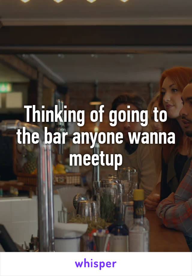 Thinking of going to the bar anyone wanna meetup