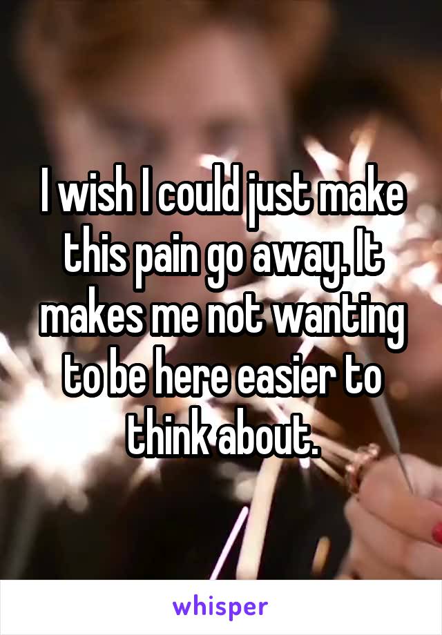 I wish I could just make this pain go away. It makes me not wanting to be here easier to think about.