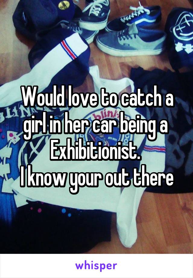 Would love to catch a girl in her car being a 
Exhibitionist. 
I know your out there
