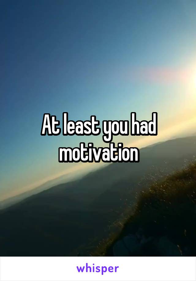 At least you had motivation