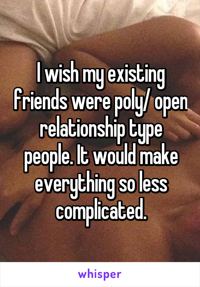 I wish my existing friends were poly/ open relationship type people. It would make everything so less complicated.