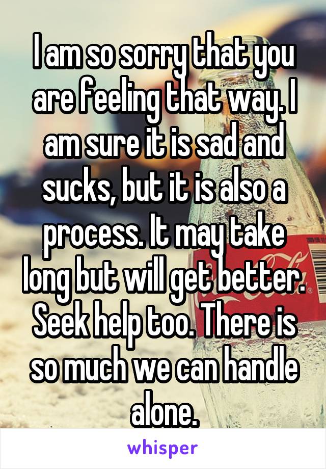 I am so sorry that you are feeling that way. I am sure it is sad and sucks, but it is also a process. It may take long but will get better. Seek help too. There is so much we can handle alone.