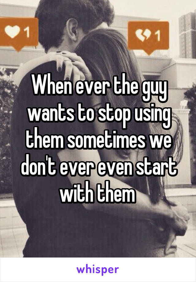 When ever the guy wants to stop using them sometimes we don't ever even start with them 