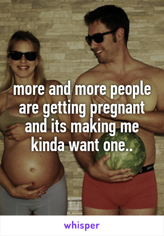 more and more people are getting pregnant and its making me kinda want one..