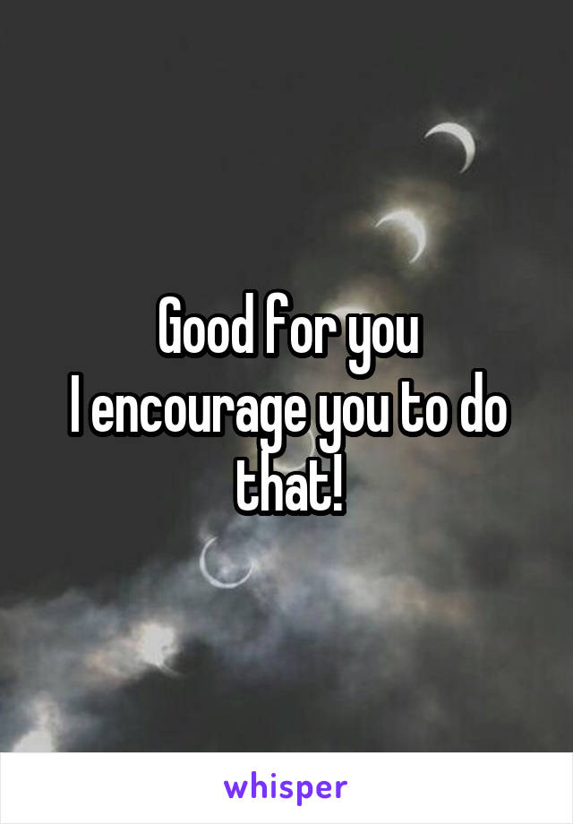 Good for you
I encourage you to do that!