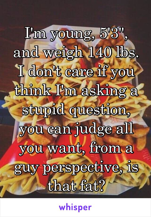 I'm young, 5'3", and weigh 140 lbs. I don't care if you think I'm asking a stupid question, you can judge all you want, from a guy perspective, is that fat?