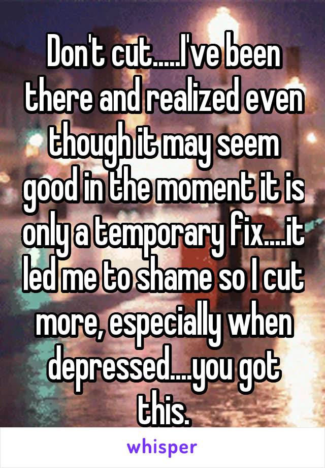 Don't cut.....I've been there and realized even though it may seem good in the moment it is only a temporary fix....it led me to shame so I cut more, especially when depressed....you got this.