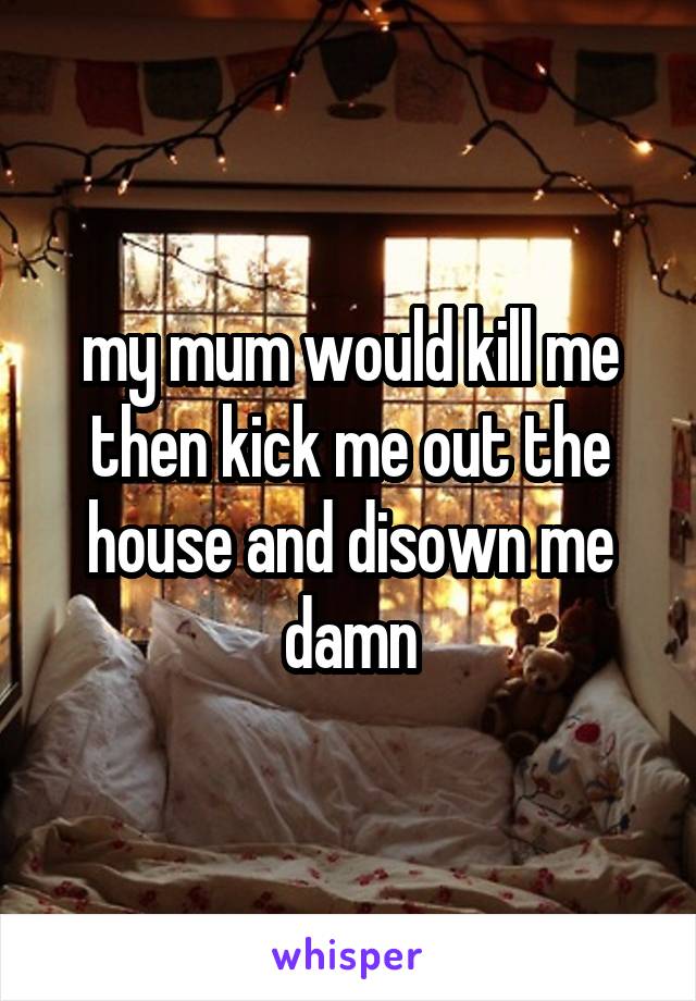 my mum would kill me then kick me out the house and disown me damn