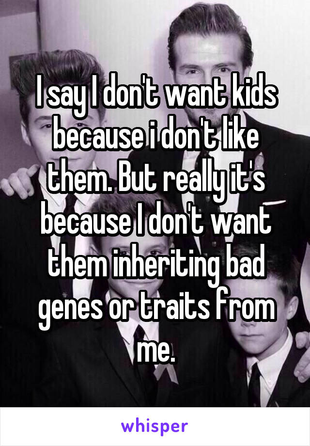 I say I don't want kids because i don't like them. But really it's because I don't want them inheriting bad genes or traits from me.