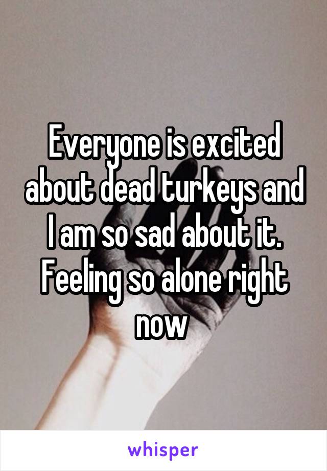 Everyone is excited about dead turkeys and I am so sad about it. Feeling so alone right now 