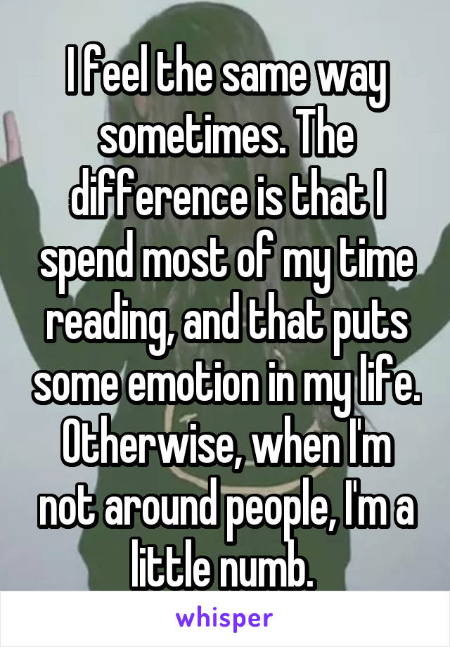 I feel the same way sometimes. The difference is that I spend most of my time reading, and that puts some emotion in my life. Otherwise, when I'm not around people, I'm a little numb. 