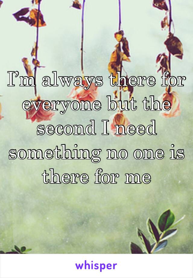 I’m always there for everyone but the second I need something no one is there for me