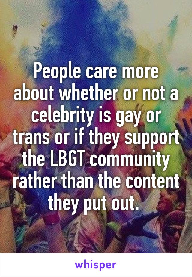 People care more about whether or not a celebrity is gay or trans or if they support the LBGT community rather than the content they put out. 