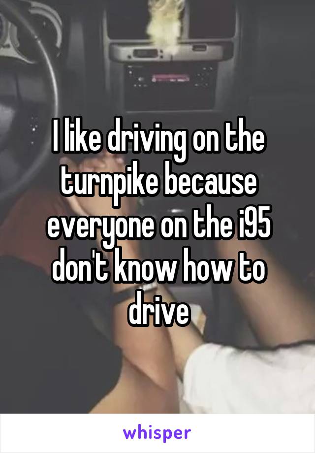 I like driving on the turnpike because everyone on the i95 don't know how to drive