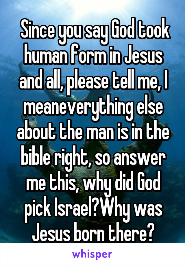  Since you say God took human form in Jesus and all, please tell me, I meaneverything else about the man is in the bible right, so answer me this, why did God pick Israel?Why was Jesus born there?