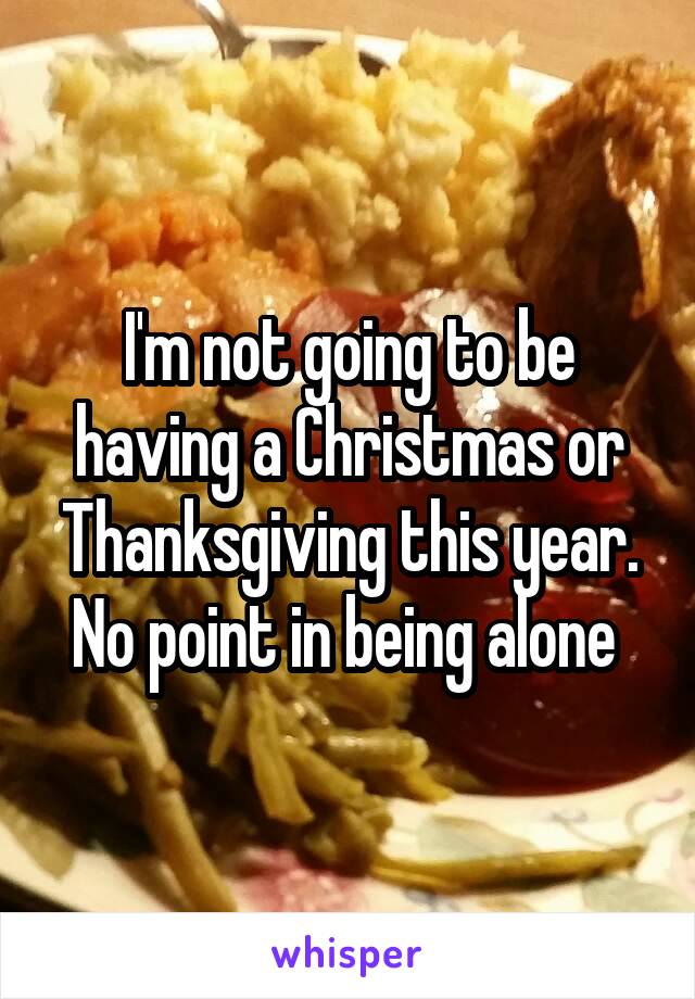 I'm not going to be having a Christmas or Thanksgiving this year. No point in being alone 