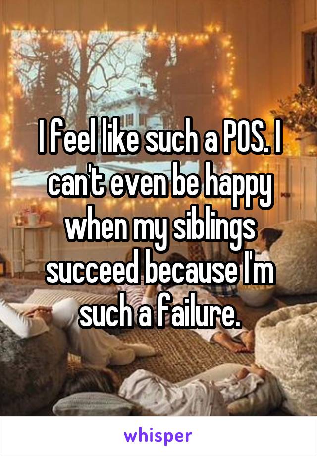I feel like such a POS. I can't even be happy when my siblings succeed because I'm such a failure.