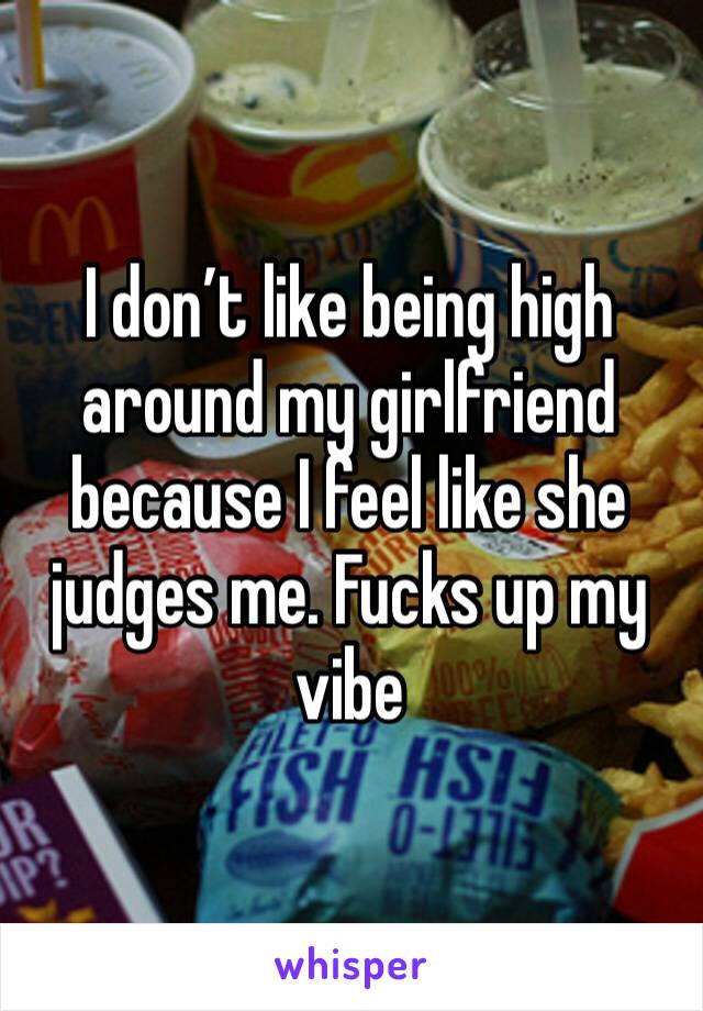 I don’t like being high around my girlfriend because I feel like she judges me. Fucks up my vibe