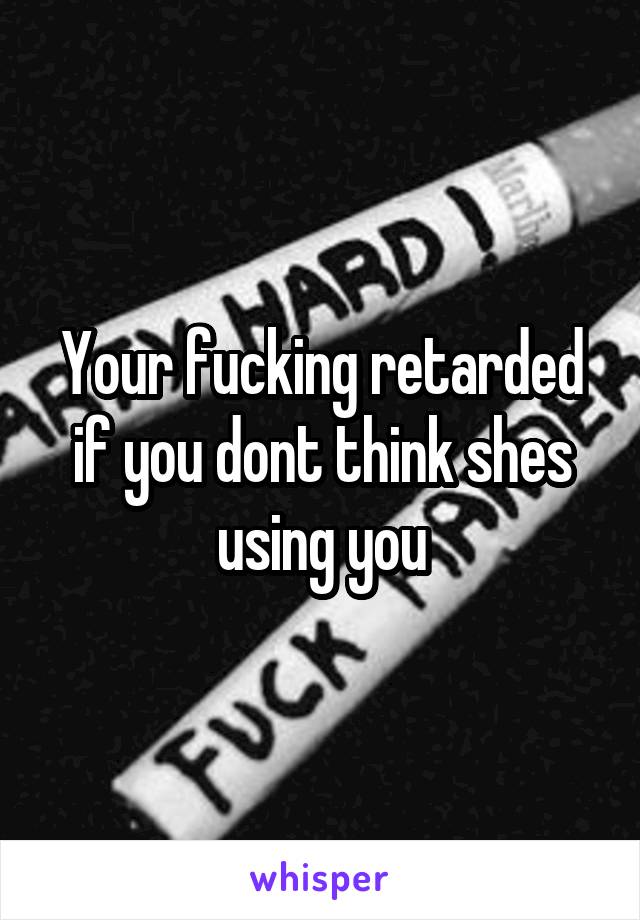 Your fucking retarded if you dont think shes using you