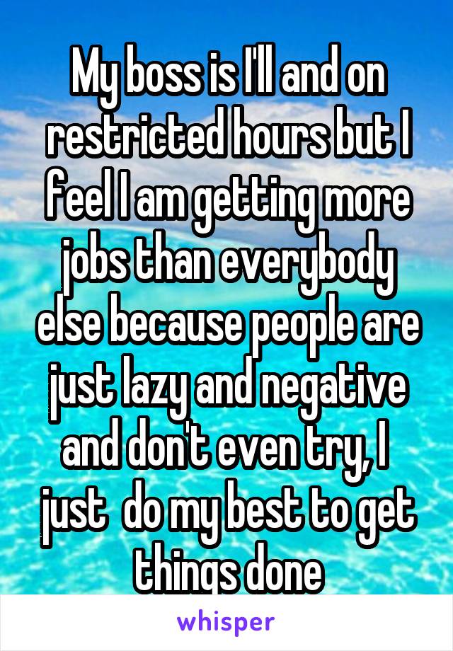 My boss is I'll and on restricted hours but I feel I am getting more jobs than everybody else because people are just lazy and negative and don't even try, I  just  do my best to get things done