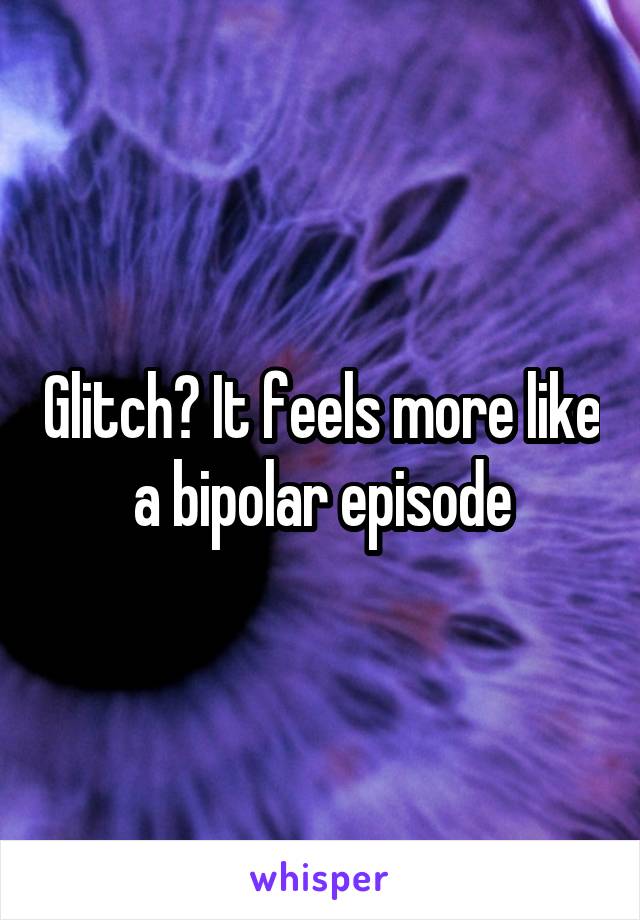 Glitch? It feels more like a bipolar episode