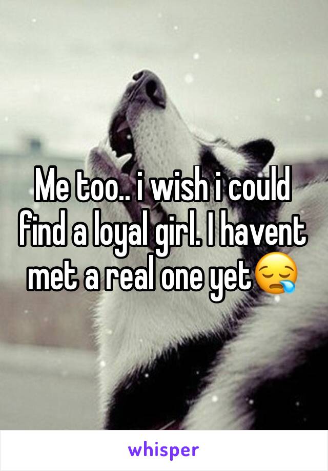 Me too.. i wish i could find a loyal girl. I havent met a real one yet😪