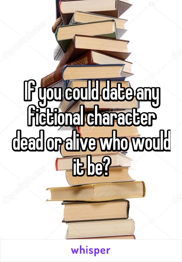 If you could date any fictional character dead or alive who would it be?